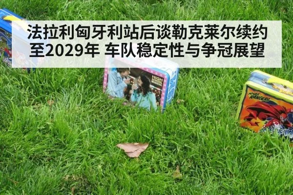 法拉利匈牙利站后谈勒克莱尔续约至2029年 车队稳定性与争冠展望
