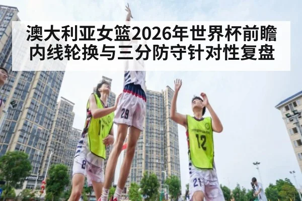 澳大利亚女篮2026年世界杯前瞻 内线轮换与三分防守针对性复盘