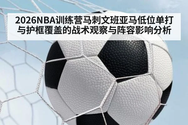 2026NBA训练营马刺文班亚马低位单打与护框覆盖的战术观察与阵容影响分析