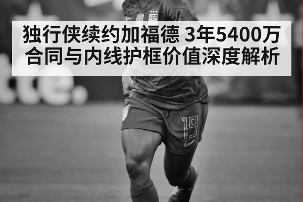 独行侠续约加福德 3年5400万合同与内线护框价值深度解析
