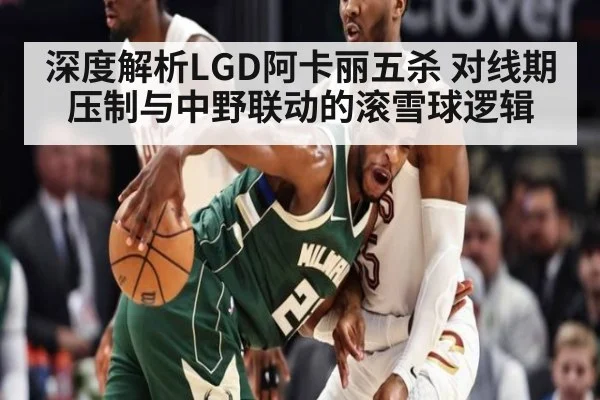 深度解析LGD阿卡丽五杀 对线期压制与中野联动的滚雪球逻辑