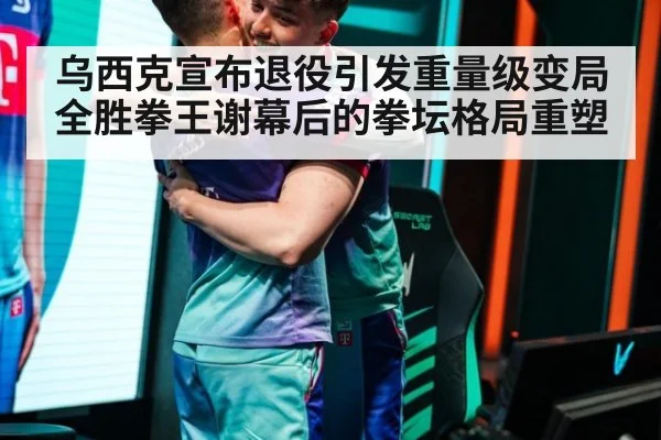 乌西克宣布退役引发重量级变局 全胜拳王谢幕后的拳坛格局重塑